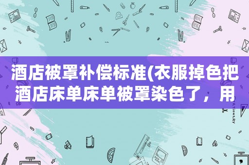 酒店被罩補償標準(衣服掉色把酒店床單床單被罩染色了，用賠償嗎？)