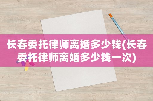 長春委托律師離婚多少錢(長春委托律師離婚多少錢一次)