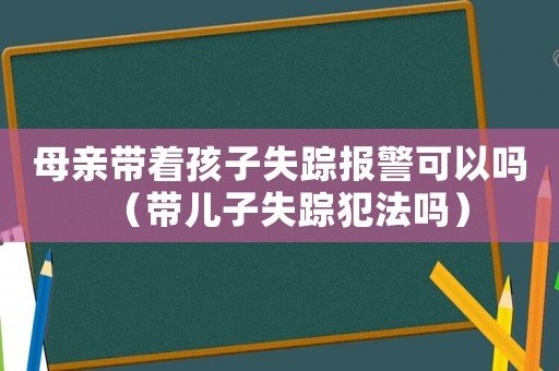 母親帶著孩子失蹤報(bào)警可以嗎（帶兒子失蹤犯法嗎）