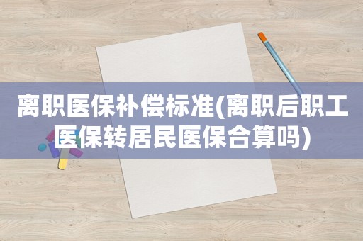 離職醫保補償標準(離職后職工醫保轉居民醫保合算嗎)