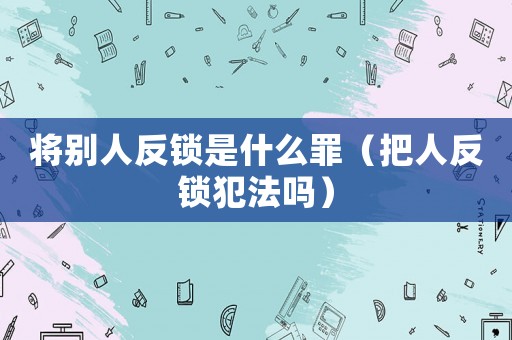 將別人反鎖是什么罪（把人反鎖犯法嗎）