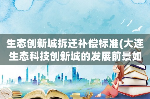 生態創新城拆遷補償標準(大連生態科技創新城的發展前景如何)