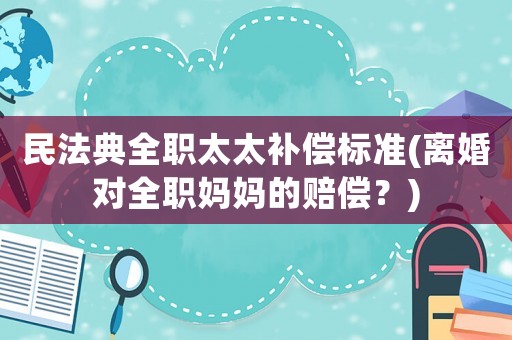 民法典全職太太補償標準(離婚對全職媽媽的賠償？)