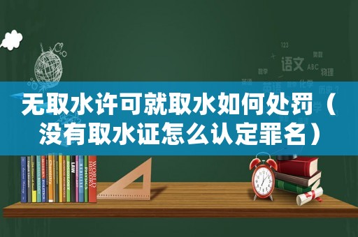 無取水許可就取水如何處罰（沒有取水證怎么認定罪名）