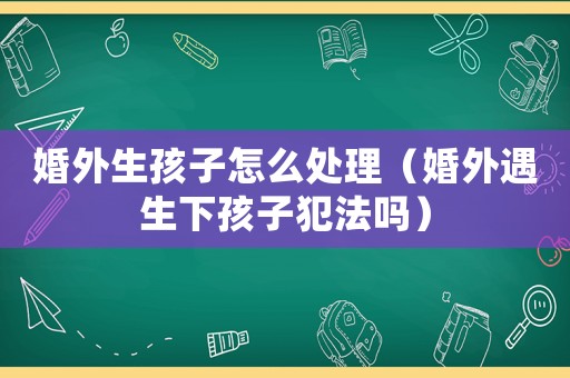 婚外生孩子怎么處理（婚外遇生下孩子犯法嗎）