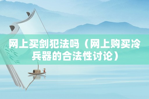 網上買劍犯法嗎（網上購買冷兵器的合法性討論）