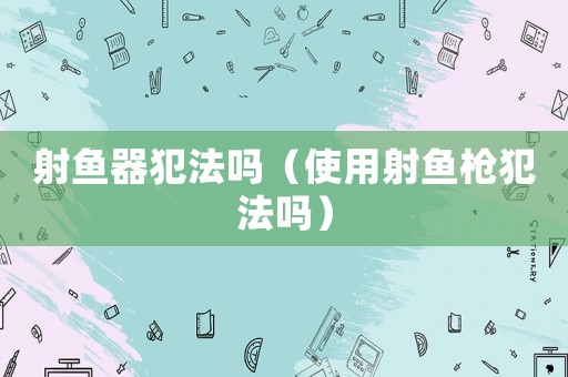射魚器犯法嗎（使用射魚槍犯法嗎）