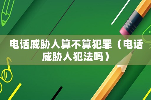 電話威脅人算不算犯罪（電話威脅人犯法嗎）