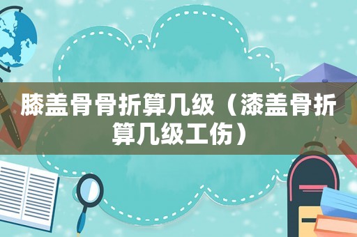 膝蓋骨骨折算幾級（漆蓋骨折算幾級工傷）