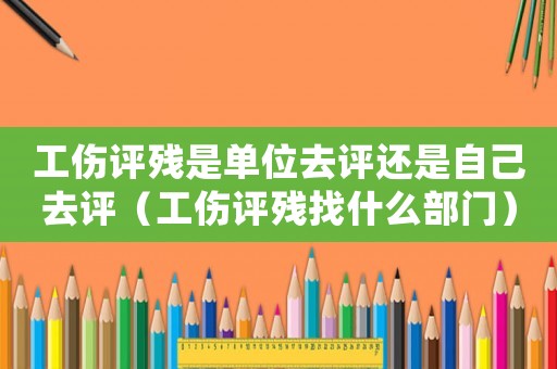 工傷評殘是單位去評還是自己去評（工傷評殘找什么部門）