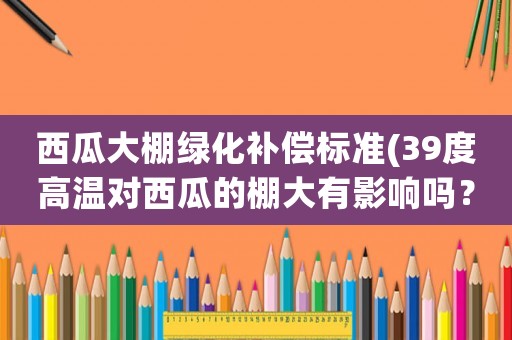 西瓜大棚綠化補償標準(39度高溫對西瓜的棚大有影響嗎？)