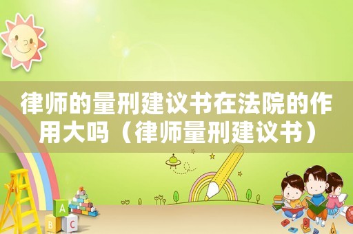 律師的量刑建議書在法院的作用大嗎（律師量刑建議書）