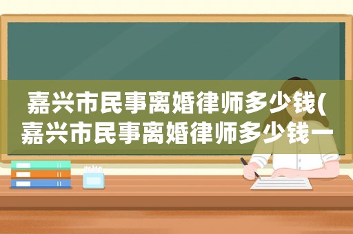 嘉興市民事離婚律師多少錢(嘉興市民事離婚律師多少錢一次)