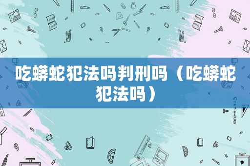 吃蟒蛇犯法嗎判刑嗎（吃蟒蛇犯法嗎）