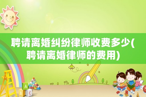 聘請離婚糾紛律師收費多少(聘請離婚律師的費用)