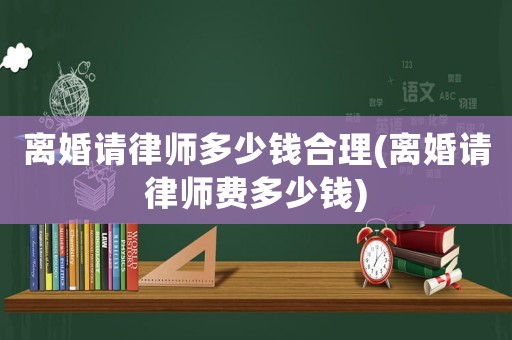 離婚請律師多少錢合理(離婚請律師費多少錢)