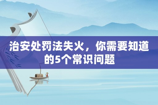 治安處罰法失火，你需要知道的5個常識問題