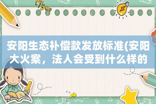 安陽生態補償款發放標準(安陽大火案，法人會受到什么樣的處罰)