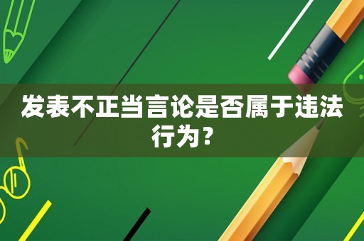發表不正當言論是否屬于違法行為？