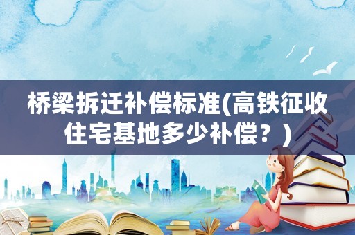 橋梁拆遷補償標準(高鐵征收住宅基地多少補償？)