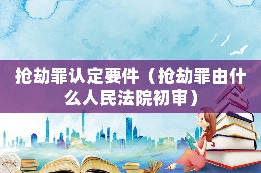 搶劫罪認(rèn)定要件（搶劫罪由什么人民法院初審）