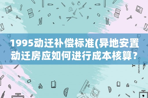 1995動遷補償標(biāo)準(zhǔn)(異地安置動遷房應(yīng)如何進行成本核算？)