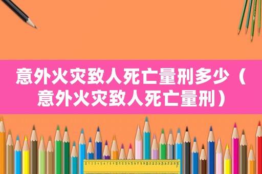 意外火災致人死亡量刑多少（意外火災致人死亡量刑）