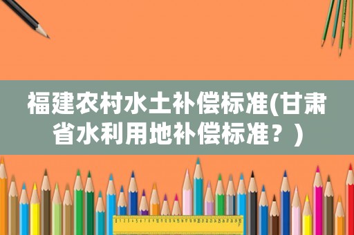 福建農村水土補償標準(甘肅省水利用地補償標準？)