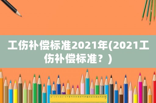 工傷補償標準2021年(2021工傷補償標準？)