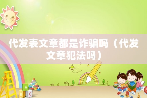 代發(fā)表文章都是詐騙嗎（代發(fā)文章犯法嗎）