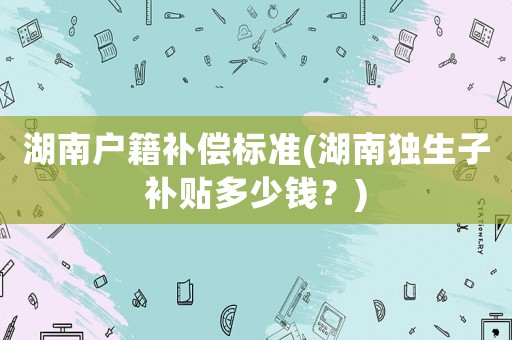 湖南戶籍補(bǔ)償標(biāo)準(zhǔn)(湖南獨(dú)生子補(bǔ)貼多少錢？)