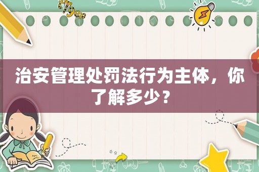 治安管理處罰法行為主體，你了解多少？