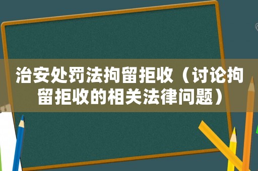 治安處罰法拘留拒收（討論拘留拒收的相關法律問題）