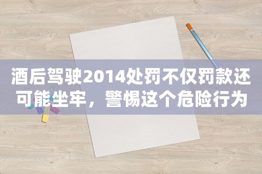 酒后駕駛2014處罰不僅罰款還可能坐牢，警惕這個危險行為