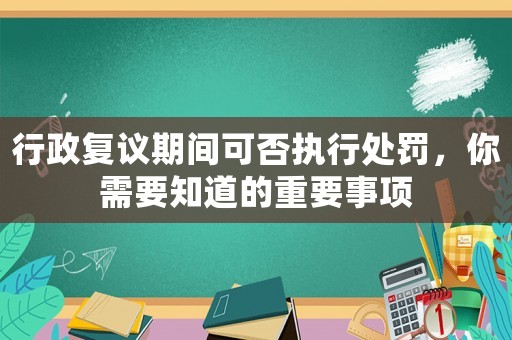 行政復(fù)議期間可否執(zhí)行處罰，你需要知道的重要事項(xiàng)
