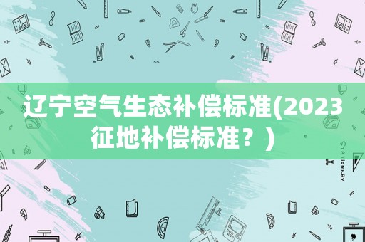 遼寧空氣生態補償標準(2023征地補償標準？)