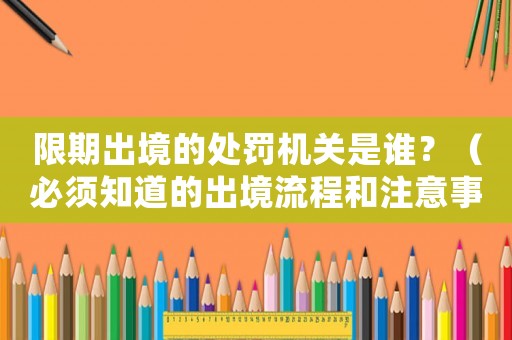 限期出境的處罰機(jī)關(guān)是誰？（必須知道的出境流程和注意事項(xiàng)）