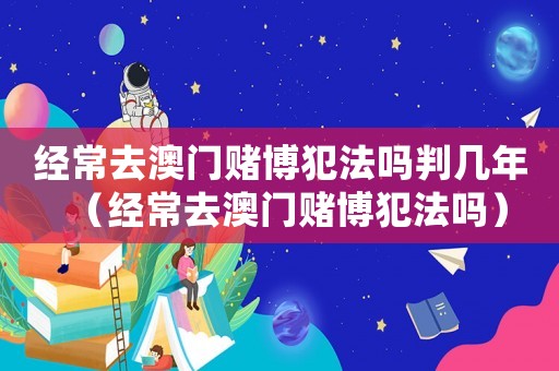 經(jīng)常去澳門賭博犯法嗎判幾年（經(jīng)常去澳門賭博犯法嗎）