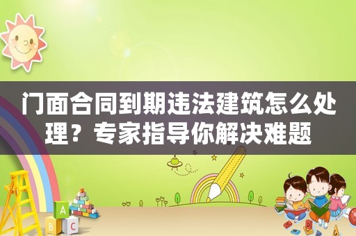 門面合同到期違法建筑怎么處理？專家指導(dǎo)你解決難題