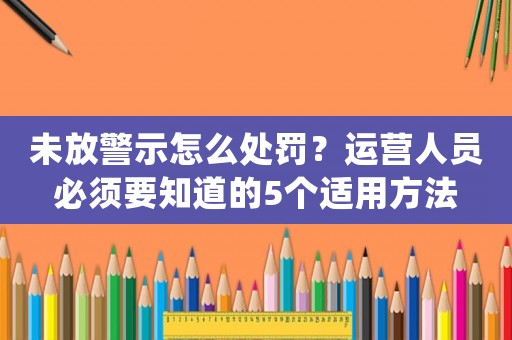 未放警示怎么處罰？運營人員必須要知道的5個適用方法
