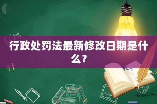 行政處罰法最新修改日期是什么？