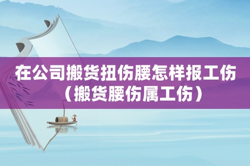 在公司搬貨扭傷腰怎樣報工傷（搬貨腰傷屬工傷）