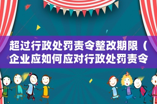 超過行政處罰責令整改期限（企業應如何應對行政處罰責令整改）