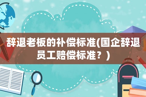 辭退老板的補償標準(國企辭退員工賠償標準？)
