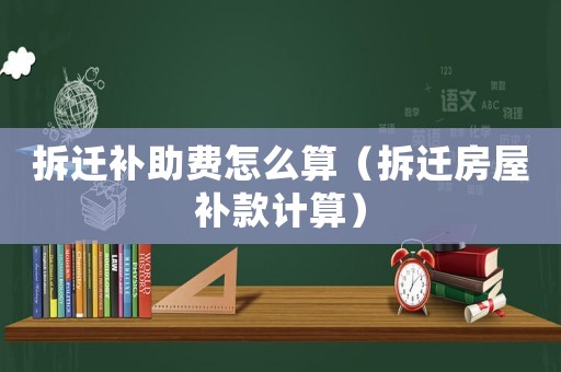 拆遷補助費怎么算（拆遷房屋補款計算）