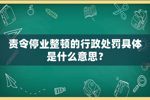 責令停業整頓的行政處罰具體是什么意思？