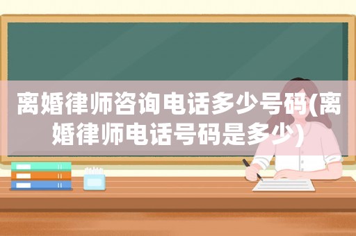 離婚律師咨詢電話多少號碼(離婚律師電話號碼是多少)