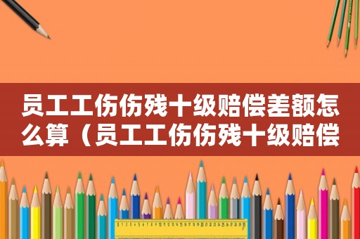員工工傷傷殘十級賠償差額怎么算（員工工傷傷殘十級賠償差額）