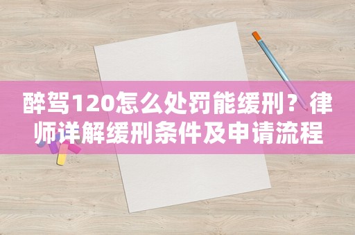 醉駕120怎么處罰能緩刑？律師詳解緩刑條件及申請流程