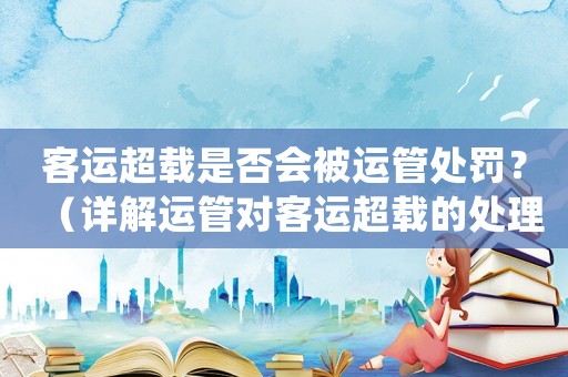 客運超載是否會被運管處罰？（詳解運管對客運超載的處理方式）